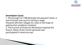 Immediate Cause
1. The drought of 1788-89 broke the peasant's back. A
loaf of bread now cost his full day's wage.
Peasants left their villages for cities in the hope of
getting their problems resolved.
2. The success of American Revolution inspired the
French. Many of the French generals had
participated in American war.
 