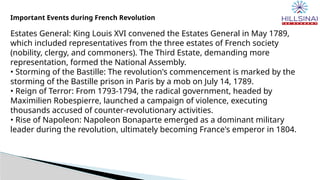 Important Events during French Revolution
Estates General: King Louis XVI convened the Estates General in May 1789,
which included representatives from the three estates of French society
(nobility, clergy, and commoners). The Third Estate, demanding more
representation, formed the National Assembly.
• Storming of the Bastille: The revolution's commencement is marked by the
storming of the Bastille prison in Paris by a mob on July 14, 1789.
• Reign of Terror: From 1793-1794, the radical government, headed by
Maximilien Robespierre, launched a campaign of violence, executing
thousands accused of counter-revolutionary activities.
• Rise of Napoleon: Napoleon Bonaparte emerged as a dominant military
leader during the revolution, ultimately becoming France's emperor in 1804.
 
