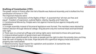 Drafting of Constitution (1791)
The power centre in France after the Fall of Basille was National Assembly and it drafted the first
constitution of France in 1791.
The important features were:
1. It included the "Declaration of the Rights of Man". It asserted that "all men are free and
equal". Freedom of expression, Judicial Rights, Liberty, Equality and Fraternity.
2. Constitutional Monarchy: People were not against monarchy but against inequality and
exploitation.
3. A single assembly instead of bicameral legislature was formed. The members were elected by
indirect election through electoral college. King became only the nominal head and had limited
veto right.
4. There was no universal suffrage and voting rights were restricted to those who paid taxes.
5. A decentralised system of government was introduced.
6. Religion was subordinated to the state as people got the right to elect the priestly class and they
took the oath of loyalty to the state. Pope became the superficial religious head and church
property was nationalised.
7. Mixed Economy: Equal respect for capitalism and socialism. It started the new
currency Assignats (paper currency)
 
