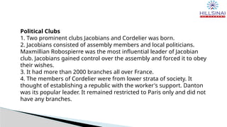 Political Clubs
1. Two prominent clubs Jacobians and Cordelier was born.
2. Jacobians consisted of assembly members and local politicians.
Maxmillian Robospierre was the most influential leader of Jacobian
club. Jacobians gained control over the assembly and forced it to obey
their wishes.
3. It had more than 2000 branches all over France.
4. The members of Cordelier were from lower strata of society. It
thought of establishing a republic with the worker's support. Danton
was its popular leader. It remained restricted to Paris only and did not
have any branches.
 