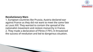 Revolutionary Wars
1. European countries like Prussia, Austria declared war
against France as they did not want to meet the same fate
as Louis XVI. They wanted to contain the spread of the
nationalist movement and restore monarchy in France.
2. They made a declaration of Pilnitz (1791). It threatened
the success of revolution and led to dangerous situation.
 