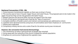 National Convention (1792 - 95)
1. France became Constitutional republic as there was no king in France.
2. The country was to have 2 houses: Upper House and Lower House. The proposals were to be made in the
upper house but they can be only passed in the lower house.
3. Religion became the personal affair and lost all support from the state.
4. Prices of food grains and goods were fixed by the "laws of maximum".
5. Complete abolition of feudal custom and manners and everybody was addressed as citizen.
6. Capitalist were declared enemies and prices of commodities were fixed. Emphasis on communism.
7. Slavery was eradicated.
8. Compulsory military service and a code of law for the whole country was introduced.
However, the convention had several shortcomings.
1. The interference of state in personal lives of people was resented.
2. Doing away with the authority of the church irritated the catholic population.
3. Emphasis on communism frightened the capitalist class
 