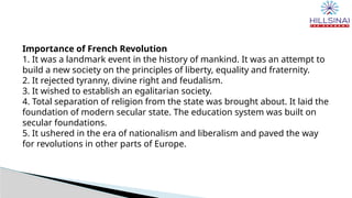 Importance of French Revolution
1. It was a landmark event in the history of mankind. It was an attempt to
build a new society on the principles of liberty, equality and fraternity.
2. It rejected tyranny, divine right and feudalism.
3. It wished to establish an egalitarian society.
4. Total separation of religion from the state was brought about. It laid the
foundation of modern secular state. The education system was built on
secular foundations.
5. It ushered in the era of nationalism and liberalism and paved the way
for revolutions in other parts of Europe.
 