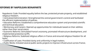 REFORMS BY NAPOLEAN BONAPARTE
Napoleonic Code: Provided equality before the law, protected private property, and established
religious freedom.
• Centralized Administration: Strengthened the central government's control and facilitated
the efficient implementation of policies.
• Education Reforms: Established a comprehensive education system and promoted scientific
and technical education.
• Meritocracy and Careers: Opened up opportunities for individuals based on their abilities
rather than their social status.
• Economic Reforms: Stimulated France's economy, promoted infrastructure development, and
implemented protective tariffs.
• Religious Reforms: Stabilized religious affairs in France and ensured religious freedom for all
faiths.
• Codification of Laws: Provided clarity and uniformity in legal matters.
• Public Works: Initiated several public works projects to improve infrastructure across France.
 
