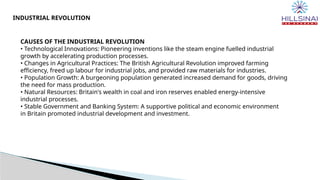 CAUSES OF THE INDUSTRIAL REVOLUTION
• Technological Innovations: Pioneering inventions like the steam engine fuelled industrial
growth by accelerating production processes.
• Changes in Agricultural Practices: The British Agricultural Revolution improved farming
efficiency, freed up labour for industrial jobs, and provided raw materials for industries.
• Population Growth: A burgeoning population generated increased demand for goods, driving
the need for mass production.
• Natural Resources: Britain's wealth in coal and iron reserves enabled energy-intensive
industrial processes.
• Stable Government and Banking System: A supportive political and economic environment
in Britain promoted industrial development and investment.
INDUSTRIAL REVOLUTION
 
