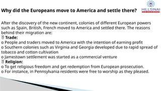 Why did the Europeans move to America and settle there?
After the discovery of the new continent, colonies of different European powers
such as Spain, British, French moved to America and settled there. The reasons
behind their migration are:
 Trade:
o People and traders moved to America with the intention of earning profit
o Southern colonies such as Virginia and Georgia developed due to rapid spread of
tobacco and cotton cultivation
o Jamestown settlement was started as a commercial venture
 Religion:
o To get religious freedom and get redemption from European prosecution.
o For instance, in Pennsylvania residents were free to worship as they pleased.
 