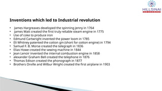 Inventions which led to Industrial revolution
• James Hargreaves developed the spinning jenny in 1764
• James Watt created the first truly reliable steam engine in 1775
• Use of coke to produce iron
• Edmund Cartwright invented the power loom in 1785
• Eli Whitney patented the cotton gin (short for cotton engine) in 1794
• Samuel F. B. Morse created the telegraph in 1836
• Elias Howe created the sewing machine in 1844
• Jean Lenoir invented the internal combustion engine in 1858
• alexander Graham Bell created the telephone in 1876
• Thomas Edison created the phonograph in 1877
• Brothers Orville and Wilbur Wright created the first airplane in 1903
 