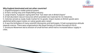 Why England dominated and not other countries?
1. England enjoyed a stable political system.
2. It had a strong navy and shipbuilding industry.
3. Large empire. A popular saying went that "Sun never sets in British Empire"
4. It had abundant natural resources which provided raw materials for its industries.
5. Colonies served as ready made market for its goods. Import duties on British goods were
abolished while export duties on native goods were raised.
6. It was the birthplace of many scientific discoveries and technogies. It had a progressive attitude
towards science. There were organisations like Royal Society of London focused on R & D.
7. Enclosure Movement led to eviction of small farmers which led to increased labour supply in
cities.
 