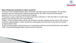 Role of Industrial revolution in other countries?
 France: It had unstable political sytem and there was wide unrest among people. The situation
therefore was not conducive for industrial advancement. By 1850 it was the second largest
producer of iron, but it was far behind than England.
 Germany : It was a latecomer as it had to wait till its unification in 1870. But after it it made rapid
progress and became the main rival of Britain.
 Japan : It was initially known only for silk, porcelain and toys. However, by the end of 19th century
it became a global player in steel, machinery, metal goods and chemicals. It was the first country
to industrialize in Asia
 USA: It had abundant natural resources. It introduced machines and started factories even before
1800. It had well developed textile, steel and shoe industries
 