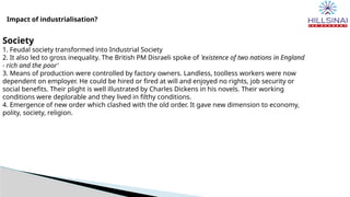 Impact of industrialisation?
Society
1. Feudal society transformed into Industrial Society
2. It also led to gross inequality. The British PM Disraeli spoke of 'existence of two nations in England
- rich and the poor'
3. Means of production were controlled by factory owners. Landless, toolless workers were now
dependent on employer. He could be hired or fired at will and enjoyed no rights, job security or
social benefits. Their plight is well illustrated by Charles Dickens in his novels. Their working
conditions were deplorable and they lived in filthy conditions.
4. Emergence of new order which clashed with the old order. It gave new dimension to economy,
polity, society, religion.
 