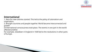 International
1. Race for new colonies started. This led to the policy of colonialism and
imperialism.
2. Brought countries and people together. World became interconnected and
growth
of international consciousness took place. The events in one part in the world
affected another.
For example, slowdown in England in 1830 led to the revolutions in other parts
of Europe.
 