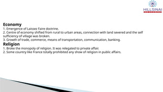 Economy
1. Emergence of Laissez Faire doctrine.
2. Centre of economy shifted from rural to urban areas, connection with land severed and the self
sufficiency of village was broken.
3. Growth of trade, commerce, means of transportation, communication, banking.
Religion
1. Broke the monopoly of religion. It was relegated to private affair.
2. Some country like France totally prohibited any show of religion in public affairs.
 