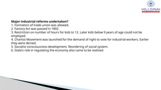 Major industrial reforms undertaken?
1. Formation of trade union was allowed.
2. Factory Act was passed in 1802.
3. Restriction on number of hours for kids to 12. Later kids below 9 years of age could not be
employed.
4. Chartist Movement was launched for the demand of right to vote for industrial workers. Earlier
they were denied.
5. Socialist consciousness development. Reordering of social system.
6. State's role in regulating the economy also came to be realised.
 