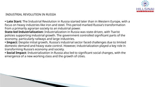 INDUSTRIAL REVOLUTION IN RUSSIA
• Late Start: The Industrial Revolution in Russia started later than in Western Europe, with a
focus on heavy industries like iron and steel. This period marked Russia's transformation
from a primarily agrarian society to an industrial power.
State-led Industrialization: Industrialization in Russia was state-driven, with Tsarist
policies supporting industrial growth. The government controlled significant parts of the
economy, particularly railways and large industries.
• Impact: Despite initial growth, Russia's industrial sector faced challenges due to limited
domestic demand and heavy state control. However, industrialization played a key role in
transforming Russia's economy and society.
• Social Impact: Industrialization in Russia also led to significant social changes, with the
emergence of a new working class and the growth of cities.
 
