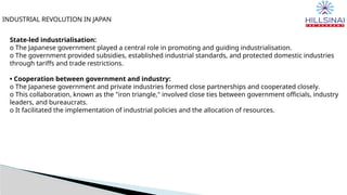 INDUSTRIAL REVOLUTION IN JAPAN
State-led industrialisation:
o The Japanese government played a central role in promoting and guiding industrialisation.
o The government provided subsidies, established industrial standards, and protected domestic industries
through tariffs and trade restrictions.
• Cooperation between government and industry:
o The Japanese government and private industries formed close partnerships and cooperated closely.
o This collaboration, known as the "iron triangle," involved close ties between government officials, industry
leaders, and bureaucrats.
o It facilitated the implementation of industrial policies and the allocation of resources.
 