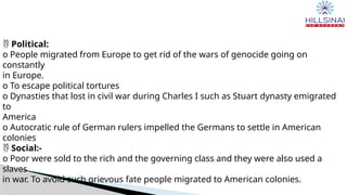  Political:
o People migrated from Europe to get rid of the wars of genocide going on
constantly
in Europe.
o To escape political tortures
o Dynasties that lost in civil war during Charles I such as Stuart dynasty emigrated
to
America
o Autocratic rule of German rulers impelled the Germans to settle in American
colonies
 Social:-
o Poor were sold to the rich and the governing class and they were also used a
slaves
in war. To avoid such grievous fate people migrated to American colonies.
 