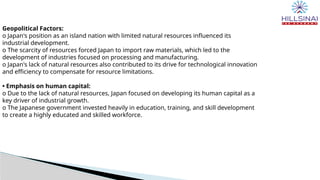 Geopolitical Factors:
o Japan's position as an island nation with limited natural resources influenced its
industrial development.
o The scarcity of resources forced Japan to import raw materials, which led to the
development of industries focused on processing and manufacturing.
o Japan's lack of natural resources also contributed to its drive for technological innovation
and efficiency to compensate for resource limitations.
• Emphasis on human capital:
o Due to the lack of natural resources, Japan focused on developing its human capital as a
key driver of industrial growth.
o The Japanese government invested heavily in education, training, and skill development
to create a highly educated and skilled workforce.
 