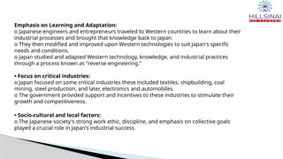 Emphasis on Learning and Adaptation:
o Japanese engineers and entrepreneurs traveled to Western countries to learn about their
industrial processes and brought that knowledge back to Japan.
o They then modified and improved upon Western technologies to suit Japan's specific
needs and conditions.
o Japan studied and adapted Western technology, knowledge, and industrial practices
through a process known as "reverse engineering.”
• Focus on critical industries:
o Japan focused on some critical industries these included textiles, shipbuilding, coal
mining, steel production, and later, electronics and automobiles.
o The government provided support and incentives to these industries to stimulate their
growth and competitiveness.
• Socio-cultural and local factors:
o The Japanese society's strong work ethic, discipline, and emphasis on collective goals
played a crucial role in Japan's industrial success.
 