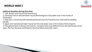 WORLD WAR I
political situation during this time.
1. USA, Britain and France had democracy.
2. Germany had an elected lower house (Reichstag) but real power was in the hands of
Chancellor.
3. Italy was a monarchy with elected parliament but the franchise was restricted to wealthy
people.
4. Japan also had elected lower house but the real power was in the hands of the emperor.
5. The government in Russia and Austria - Hungary were very different from the democracy of the
west. The Tsar (Russia) and Emperor (Austria) were autocratic rulers.
 