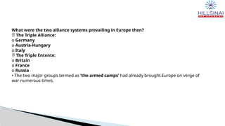 What were the two alliance systems prevailing in Europe then?
 The Triple Alliance:
o Germany
o Austria-Hungary
o Italy
 The Triple Entente:
o Britain
o France
o Russia
• The two major groups termed as ‘the armed camps’ had already brought Europe on verge of
war numerous times.
 