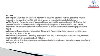 CAUSES
● Complex Alliances: The intricate network of alliances between nations promised mutual
support in the event of conflict with other powers, complicating global diplomacy.
● The German Factor: Germany's unconditional support for Austria-Hungary following the
assassination of Franz Ferdinand sought military and political dominance in the Balkans.
● Serbian Nationalism: Serbian nationalism was a potent political force leading up to World
War I.
● European Expansion: As nations like Britain and France grew their empires, tensions rose
among European countries.
● Colonial Competition: Germany, eyeing Britain's and France's colonial possessions, believed
itself capable of overpowering both nations.
● Imperialism: The desire for more markets and colonies to bolster capitalism was a significant
catalyst for the war.
 