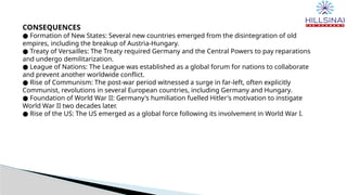CONSEQUENCES
● Formation of New States: Several new countries emerged from the disintegration of old
empires, including the breakup of Austria-Hungary.
● Treaty of Versailles: The Treaty required Germany and the Central Powers to pay reparations
and undergo demilitarization.
● League of Nations: The League was established as a global forum for nations to collaborate
and prevent another worldwide conflict.
● Rise of Communism: The post-war period witnessed a surge in far-left, often explicitly
Communist, revolutions in several European countries, including Germany and Hungary.
● Foundation of World War II: Germany's humiliation fuelled Hitler's motivation to instigate
World War II two decades later.
● Rise of the US: The US emerged as a global force following its involvement in World War I.
 