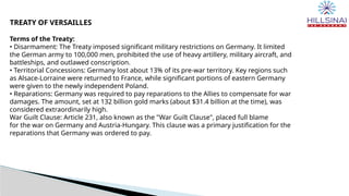 TREATY OF VERSAILLES
Terms of the Treaty:
• Disarmament: The Treaty imposed significant military restrictions on Germany. It limited
the German army to 100,000 men, prohibited the use of heavy artillery, military aircraft, and
battleships, and outlawed conscription.
• Territorial Concessions: Germany lost about 13% of its pre-war territory. Key regions such
as Alsace-Lorraine were returned to France, while significant portions of eastern Germany
were given to the newly independent Poland.
• Reparations: Germany was required to pay reparations to the Allies to compensate for war
damages. The amount, set at 132 billion gold marks (about $31.4 billion at the time), was
considered extraordinarily high.
War Guilt Clause: Article 231, also known as the "War Guilt Clause", placed full blame
for the war on Germany and Austria-Hungary. This clause was a primary justification for the
reparations that Germany was ordered to pay.
 