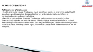 LEAGUE OF NATIONS
Achievements of the League:
• Health and Social Issues: The League made significant strides in improving global health
standards, working against diseases like leprosy and malaria. It also led efforts in
combating human and drug trafficking.
• Resolving International Disputes: The League had some success in settling minor
international disputes, such as the Aaland Islands dispute between Sweden and Finland.
• Promoting International Cooperation: The League encouraged cooperation among nations
in various areas, including labour rights, intellectual cooperation, and humanitarian aid for
refugees.
 