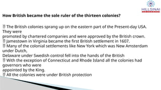 How British became the sole ruler of the thirteen colonies?
 The British colonies sprang up on the eastern part of the Present-day USA.
They were
promoted by chartered companies and were approved by the British crown.
 Jamestown in Virginia became the first British settlement in 1607.
 Many of the colonial settlements like New York which was New Amsterdam
under Dutch,
Delaware under Swedish control fell into the hands of the British
 With the exception of Connecticut and Rhode Island all the colonies had
governors who were
appointed by the King.
 All the colonies were under British protection
 