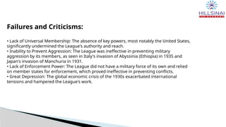 Failures and Criticisms:
• Lack of Universal Membership: The absence of key powers, most notably the United States,
significantly undermined the League's authority and reach.
• Inability to Prevent Aggression: The League was ineffective in preventing military
aggression by its members, as seen in Italy's invasion of Abyssinia (Ethiopia) in 1935 and
Japan's invasion of Manchuria in 1931.
• Lack of Enforcement Power: The League did not have a military force of its own and relied
on member states for enforcement, which proved ineffective in preventing conflicts.
• Great Depression: The global economic crisis of the 1930s exacerbated international
tensions and hampered the League's work.
 