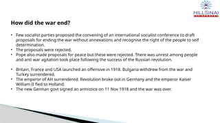 How did the war end?
• Few socialist parties proposed the convening of an international socialist conference to draft
proposals for ending the war without annexations and recognise the right of the people to self
determination.
• The proposals were rejected.
• Pope also made proposals for peace but these were rejected. There was unrest among people
and anti war agitation took place following the success of the Russian revolution.
• Britain, France and USA launched an offensive in 1918. Bulgaria withdrew from the war and
Turkey surrendered.
• The emperor of AH surrendered. Revolution broke out in Germany and the emperor Kaiser
William II fled to Holland.
• The new German govt signed an armistice on 11 Nov 1918 and the war was over.
 