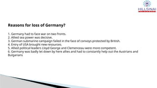 Reasons for loss of Germany?
1. Germany had to face war on two fronts.
2. Allied sea power was decisive.
3. German submarine campaign failed in the face of convoys protected by British.
4. Entry of USA brought new resources.
5. Allied political leaders Lloyd George and Clemenceau were more competent.
6. Germany was badly let down by here allies and had to constantly help out the Austrians and
Bulgarians
 