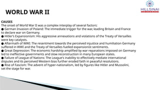WORLD WAR II
CAUSES
The onset of World War II was a complex interplay of several factors:
● German Invasion of Poland: The immediate trigger for the war, leading Britain and France
to declare war on Germany.
● Hitler’s Expansionism: His aggressive annexations and violations of the Treaty of Versailles
were key catalysts.
● Aftermath of WWI: The resentment towards the perceived injustice and humiliation Germany
suffered in WWI and the Treaty of Versailles fuelled expansionist sentiments.
● Great Depression: The economic hardship amplified by war reparations imposed on Germany
led to ineffective governments and slow reconstruction in many European states.
● Failure of League of Nations: The League's inability to effectively mediate international
disputes and its perceived Western bias further eroded faith in peaceful resolutions.
● Rise of Fascism: The advent of hyper-nationalism, led by figures like Hitler and Mussolini,
set the stage for war.
 