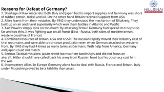Reasons for Defeat of Germany?
1. Shortage of Raw materials: Both Italy and Japan had to import supplies and Germany was short
of rubber, cotton, nickel and oil. On the other hand Britain received supplies from USA
2. Allies learnt from their mistakes: By 1942 they understood the mechanism of Blitzkreig. They
built up an air and naval superiority which won them battles in Atlantic and Pacific
3. Axis Powers simply took on too much: By attacking Britain Germany had spread its troops too
far and too thin. It was fighting war on all fronts (East - Russia, both sides of mediterranean,
western coastline of France)
4. Combined resources of Britain, USA and USSR: The Russian rapidly moved their industry east of
Ural mountains and were able to continue production even when German attacked on western
front. By 1945 they had 4 times as many tanks as Germans. With help from America, Germany
and Japan could not match.
5. Serious Tactical mistakes: Japan relied too much on battleships and did not focus on
aircraft. Hitler should have called back his army from Russian front but his obstinacy cost him
the war.
6. Incompetent Allies: In Europe Germany alone had to deal with Russia, France and Britain. Italy
under Mussolini proved to be a liablility than asset.
 