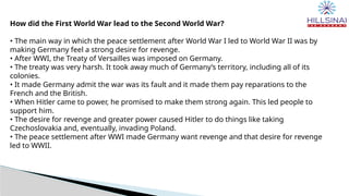 How did the First World War lead to the Second World War?
• The main way in which the peace settlement after World War I led to World War II was by
making Germany feel a strong desire for revenge.
• After WWI, the Treaty of Versailles was imposed on Germany.
• The treaty was very harsh. It took away much of Germany’s territory, including all of its
colonies.
• It made Germany admit the war was its fault and it made them pay reparations to the
French and the British.
• When Hitler came to power, he promised to make them strong again. This led people to
support him.
• The desire for revenge and greater power caused Hitler to do things like taking
Czechoslovakia and, eventually, invading Poland.
• The peace settlement after WWI made Germany want revenge and that desire for revenge
led to WWII.
 