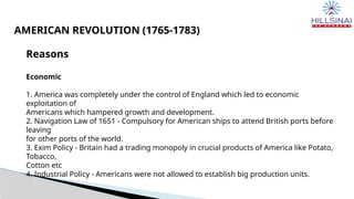 Reasons
Economic
1. America was completely under the control of England which led to economic
exploitation of
Americans which hampered growth and development.
2. Navigation Law of 1651 - Compulsory for American ships to attend British ports before
leaving
for other ports of the world.
3. Exim Policy - Britain had a trading monopoly in crucial products of America like Potato,
Tobacco,
Cotton etc
4. Industrial Policy - Americans were not allowed to establish big production units.
AMERICAN REVOLUTION (1765-1783)
 