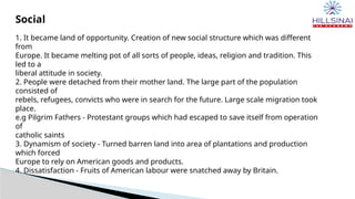 Social
1. It became land of opportunity. Creation of new social structure which was different
from
Europe. It became melting pot of all sorts of people, ideas, religion and tradition. This
led to a
liberal attitude in society.
2. People were detached from their mother land. The large part of the population
consisted of
rebels, refugees, convicts who were in search for the future. Large scale migration took
place.
e.g Pilgrim Fathers - Protestant groups which had escaped to save itself from operation
of
catholic saints
3. Dynamism of society - Turned barren land into area of plantations and production
which forced
Europe to rely on American goods and products.
4. Dissatisfaction - Fruits of American labour were snatched away by Britain.
 