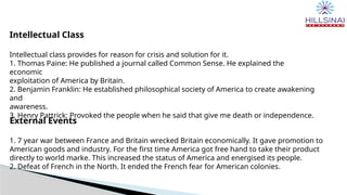 Intellectual Class
Intellectual class provides for reason for crisis and solution for it.
1. Thomas Paine: He published a journal called Common Sense. He explained the
economic
exploitation of America by Britain.
2. Benjamin Franklin: He established philosophical society of America to create awakening
and
awareness.
3. Henry Pattrick: Provoked the people when he said that give me death or independence.
External Events
1. 7 year war between France and Britain wrecked Britain economically. It gave promotion to
American goods and industry. For the first time America got free hand to take their product
directly to world marke. This increased the status of America and energised its people.
2. Defeat of French in the North. It ended the French fear for American colonies.
 