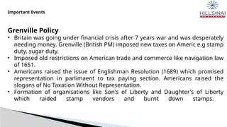 Important Events
Grenville Policy
• Britain was going under financial crisis after 7 years war and was desperately
needing money. Grenville (British PM) imposed new taxes on Americ e.g stamp
duty, sugar duty.
• Imposed old restrictions on American trade and commerce like navigation law
of 1651.
• Americans raised the issue of Englishman Resolution (1689) which promised
representation in parlimaent to tax paying section. Americans raised the
slogans of No Taxation Without Representation.
• Formation of organisations like Son's of Liberty and Daughter's of Liberty
which raided stamp vendors and burnt down stamps.
 