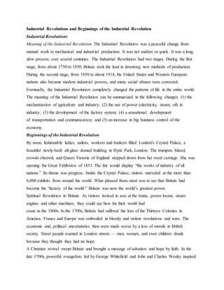 Industrial Revolutions and Beginnings of the Industrial Revolution
Industrial Revolutions
Meaning of the Industrial Revolution. The Industrial Revolution was a peaceful change from
manual work to mechanical and industrial production. It was not sudden or quick. It was a long,
slow process, over several centuries. The Industrial Revolution had two stages. During the first
stage, from about 1750 to 1850, Britain took the lead in inventing new methods of production.
During the second stage, from 1850 to about 1914, the United States and Western European
nations also became modem industrial powers, and many social abuses were corrected.
Eventually, the Industrial Revolution completely changed the patterns of life in the entire world.
The meaning of the Industrial Revolution can be summarized in the following changes: (1) the
mechanization of agriculture and industry; (2) the use of power (electricity, steam, oil) in
industry; (3) the development of the factory system; (4) a sensational development
of transportation and communication; and (5) an increase in big business control of the
economy.
Beginnings of the Industrial Revolution
By noon, fashionable ladies, sailors, workers and bankers filled London's Crystal Palace, a
beautiful newly-built all-glass domed building in Hyde Park, London. The trumpets blared,
crowds cheered, and Queen Victoria of England stepped down from her royal carriage. She was
opening the Great Exhibition of 1851. The fair would display “the works of industry of all
nations.” Its theme was progress. Inside the Crystal Palace, visitors marveled at the more than
6,000 exhibits from around the world. What pleased them most was to see that Britain had
become the “factory of the world.” Britain was now the world’s greatest power.
Spiritual Revolution in Britain. As visitors looked in awe at the trains, power looms, steam
engines and other machines, they could see how far their world had
come in the 1800s. In the 1700s, Britain had suffered the loss of the Thirteen Colonies in
America. France and Europe was embroiled in bloody and violent revolutions and wars. The
economic and, political uncertainties then were made worse by a loss of morale in British
society. Street people roamed in London streets — men, women, and even children drank
because they thought they had no hope.
A Christian revival swept Britain and brought a message of salvation and hope by faith. In the
late 1700s, powerful evangelists led by George Whitefield and John and Charles Wesley inspired
 