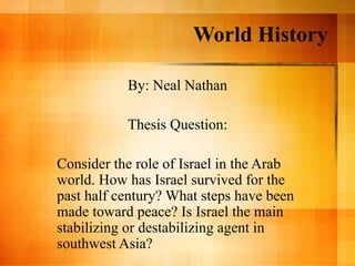 World History

           By: Neal Nathan

           Thesis Question:

Consider the role of Israel in the Arab
world. How has Israel survived for the
past half century? What steps have been
made toward peace? Is Israel the main
stabilizing or destabilizing agent in
southwest Asia?
 