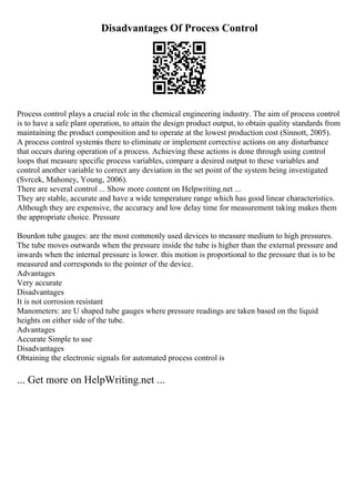 Disadvantages Of Process Control
Process control plays a crucial role in the chemical engineering industry. The aim of process control
is to have a safe plant operation, to attain the design product output, to obtain quality standards from
maintaining the product composition and to operate at the lowest production cost (Sinnott, 2005).
A process control systemis there to eliminate or implement corrective actions on any disturbance
that occurs during operation of a process. Achieving these actions is done through using control
loops that measure specific process variables, compare a desired output to these variables and
control another variable to correct any deviation in the set point of the system being investigated
(Svrcek, Mahoney, Young, 2006).
There are several control ... Show more content on Helpwriting.net ...
They are stable, accurate and have a wide temperature range which has good linear characteristics.
Although they are expensive, the accuracy and low delay time for measurement taking makes them
the appropriate choice. Pressure
Bourdon tube gauges: are the most commonly used devices to measure medium to high pressures.
The tube moves outwards when the pressure inside the tube is higher than the external pressure and
inwards when the internal pressure is lower. this motion is proportional to the pressure that is to be
measured and corresponds to the pointer of the device.
Advantages
Very accurate
Disadvantages
It is not corrosion resistant
Manometers: are U shaped tube gauges where pressure readings are taken based on the liquid
heights on either side of the tube.
Advantages
Accurate Simple to use
Disadvantages
Obtaining the electronic signals for automated process control is
... Get more on HelpWriting.net ...
 