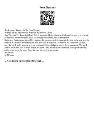 Four Seasons
Book Name: Reason for the Four Seasons
Written for the KidsKnowIt Network by: Debora Dyess
Age Targeted: 5+ Learning Goal: This is an online Geography text book, and its goal is to provide
an accurate information and build the concept of seasons, and earth rotation.
Summary: Seasons are formed by rotation of the earth which is cause of day and night, and also the
rotation of the earth around the sun that provides us our year. Therefore, the sun never changes,
only the earth make a cause to bring changes in light, darkness, and in the temperature. The earth
rotates on an axis that is tilted. When the earth s axis rotate closer to the sun, we expect summer,
and when it spins far away from the sun, we experience winter.
Activities:
пЃ¶We can
... Get more on HelpWriting.net ...
 