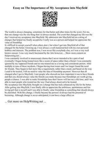Essay on The Importance of My Acceptance into Mayfield
The world is always changing, sometimes for that better and other times for the worst. For me,
that one change was the one thing that I d always needed. The event that changed my life was the
day I received my acceptance into Mayfield. My admission into Mayfield led on a string of
changes that helped me finally acceptwho I really was as a person and helped me appreciate the
value of friendship.
It s difficult to accept yourself when others don t, but when I got into Mayfield all of that
changed for the better. Growing up, I was always a well mannered kid with my own personal
hobbies and interests. The problem was, I was never like everybody else, so I was a very well
known outcast. I was very much fascinated by the Arts however; ... Show more content on
Helpwriting.net ...
I was constantly involved in unnecessary drama that I never intended to be a part of and
eventually I began being treated more like a waste of space rather than a friend. I was constantly
ignored by my supposed friends and no one treated me as a loving and considerate person. After
multiply re runs of these incidents, I began having trust issues and I no longer found the need
for friends. They began to feel more like a requirement, rather than a need, and based on the way
I used to be treated, I felt no need to value the idea of friendship anymore. However that all
changed after I got to Mayfield. I met people who showed me how important it was to have friends
and that you should always value the friends you make because true friendships are worth giving
people a chance. I was able to make friendships here that I know will last me a life time, and I was
able to meet people who treated me the way I had always deserved to be treated.
My acceptance into Mayfield, brought on a change that has truly enhanced my life for the better.
After getting into Mayfield, I was finally able to appreciate the ambitious, spontaneous and fun
loving girl that is myself and I was able to finally value friendship as something that should always
be cherished. With this change, I finally became the person I d always had the potential of
becoming. Although change is never anticipated, it can have a large effect on
... Get more on HelpWriting.net ...
 