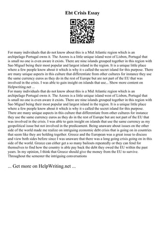 Ebt Crisis Essay
For many individuals that do not know about this is a Mid Atlantic region which is an
archipelago Portugal owns it. The Azores is a little unique island west of Lisbon, Portugal that
is small no one is even aware it exists. There are nine islands grouped together in this region with
Sao Miguel being their most popular and largest island in the region. It is a unique little place
where a few people know about it which is why it s called the secret island for this purpose. There
are many unique aspects in this culture that differentiate from other cultures for instance they use
the same currency euros as they do in the rest of Europe but are not part of the EU that was
involved in the crisis. I was able to gain insight on islands that use... Show more content on
Helpwriting.net ...
For many individuals that do not know about this is a Mid Atlantic region which is an
archipelago Portugal owns it. The Azores is a little unique island west of Lisbon, Portugal that
is small no one is even aware it exists. There are nine islands grouped together in this region with
Sao Miguel being their most popular and largest island in the region. It is a unique little place
where a few people know about it which is why it s called the secret island for this purpose.
There are many unique aspects in this culture that differentiate from other cultures for instance
they use the same currency euros as they do in the rest of Europe but are not part of the EU that
was involved in the crisis. I was able to gain insight on islands that use the same currency as my
geopolitical issue but not involved in the predicament. Being unaware about issues on the other
side of the world made me realize on intriguing economic debt crisis that is going on in countries
that seem like they are holding together. Greece and the European was a great issue to discuss
and view both sides before since I was unaware that there was a long going crisis going on in this
side of the world. Greece can either get a so many bailouts repeatedly or they can fend for
themselves to find how the country is able pay back the debt they owed the EU within the past
years. In my opinion, I think that Greece should give the money from the EU to survive.
Throughout the semester the intriguing conversations
... Get more on HelpWriting.net ...
 