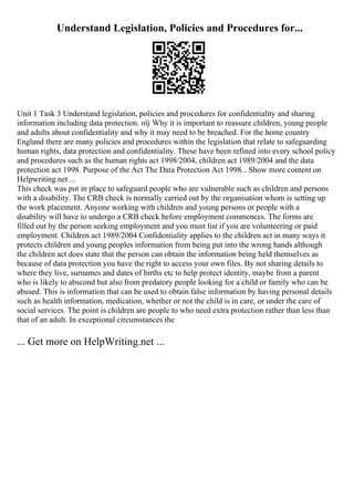 Understand Legislation, Policies and Procedures for...
Unit 1 Task 3 Understand legislation, policies and procedures for confidentiality and sharing
information including data protection. пїј Why it is important to reassure children, young people
and adults about confidentiality and why it may need to be breached. For the home country
England there are many policies and procedures within the legislation that relate to safeguarding
human rights, data protection and confidentiality. These have been refined into every school policy
and procedures such as the human rights act 1998/2004, children act 1989/2004 and the data
protection act 1998. Purpose of the Act The Data Protection Act 1998... Show more content on
Helpwriting.net ...
This check was put in place to safeguard people who are vulnerable such as children and persons
with a disability. The CRB check is normally carried out by the organisation whom is setting up
the work placement. Anyone working with children and young persons or people with a
disability will have to undergo a CRB check before employment commences. The forms are
filled out by the person seeking employment and you must list if you are volunteering or paid
employment. Children act 1989/2004 Confidentiality applies to the children act in many ways it
protects children and young peoples information from being put into the wrong hands although
the children act does state that the person can obtain the information being held themselves as
because of data protection you have the right to access your own files. By not sharing details to
where they live, surnames and dates of births etc to help protect identity, maybe from a parent
who is likely to abscond but also from predatory people looking for a child or family who can be
abused. This is information that can be used to obtain false information by having personal details
such as health information, medication, whether or not the child is in care, or under the care of
social services. The point is children are people to who need extra protection rather than less than
that of an adult. In exceptional circumstances the
... Get more on HelpWriting.net ...
 