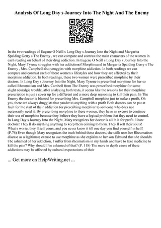 Analysis Of Long Day s Journey Into The Night And The Enemy
In the two readings of Eugene O Neill s Long Day s Journey Into the Night and Margarita
Spalding Gerry s The Enemy , we can compare and contrast the main characters of the women in
each reading on behalf of their drug addiction. In Eugene O Neill s Long Day s Journey Into the
Night, Mary Tyrone struggles with her addictionof Morphineand in Margarita Spalding Gerry s The
Enemy , Mrs. Campbell also struggles with morphine addiction. In both readings we can
compare and contrast each of these women s lifestyles and how they are affected by their
morphine addiction. In both readings, these two women were prescribed morphine by their
doctors. In Long Day s Journey Into the Night, Mary Tyrone is prescribed morphine for her so
called Rheumatism and Mrs. Cambell from The Enemy was prescribed morphine for some
slight neuralgic trouble, after analyzing both texts, it seems like the reasons for their morphine
prescription is just a cover up for a different and a more deep reasoning to kill their pain. In The
Enemy the doctor is blamed for prescribing Mrs. Campbell morphine just to make a profit, Oh
yes, there are always druggists that pander to anything with a profit Both doctors can be put at
fault for the start of their addiction for prescribing morphine to someone who does not
necessarily need it. By prescribing morphine to these women, they have an excuse to continue
their use of morphine because they believe they have a logical problem that they need to control.
In Long Day s Journey Into the Night, Mary recognizes her doctor is all in it for profit, I hate
doctors! They ll do anything anything to keep them coming to them. They ll sell their souls!
What s worse, they ll sell yours, and you never know it till one day you find yourself in hell!
(P.76) Even though Mary recognizes the truth behind these doctors, she stills uses her Rheumatism
disease as a legitimate excuse to use morphine as she explains to her son Edmund that she shouldn
t be ashamed of her addiction, I suffer from rheumatism in my hands and have to take medicine to
kill the pain? Why should I be ashamed of that? (P. 118) The more in depth cause of these
addictions may be affected by cultural expectations of their
... Get more on HelpWriting.net ...
 