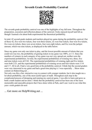Seventh Grade Probability Carnival
The seventh grade probability carnival was one of the highlights of my fall term. Throughout the
preparation, execution and reflection phases of the carnival, I truly enjoyed myself and felt as
though I learned a lot about both experimental the theoretical probability.
In total, 42 second grade students and teachers played my game during the probability carnival. Out
of those 42, five won two tickets, four won three tickets, six won four tickets, four won five tickets,
five won six tickets, three won seven tickets, four won eight tickets, and five won the jackpot
amount, which was nine tickets, as displayed in the table below:
Since my game cost only one ticket to play, and the lowest possible amount of tickets that you
could win was two, the probability of gaining tickets in my game was 100%, or 1/1. Since the
numbers of winners in each category of my game was not very spread out, neither were the
experimental probabilities. In total, the experimental probabilities of winning two, three, five
and nine tickets were all 5/42. The experimental probabilities of winning eight and five tickets
were both 2/21, and the experimental probabilities of winning seven and four tickets were 1/14
and 1/7. All in all, I had a very good time at the probability carnival. I think that the second graders
were very interested in my game and had a great time playing it. I was especially ... Show more
content on Helpwriting.net ...
Not only was this a fun, interactive way to connect with younger students, but it also taught me a
lot about probability, one of the most useful types of math. Throughout each step in the
complicated process of designing and running my carnival game, I was able to learn and grow as
both a math student and an artist. I think that the probability carnival has been one of the most
memorable and enjoyable projects that I have done while at Park, and I can t wait to see what this
year s sixth graders do next
... Get more on HelpWriting.net ...
 