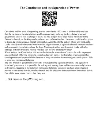 The Constitution and the Separation of Powers
One of the earliest ideas of separating powers came in the 1600 s and is evidenced by the idea
that the parliament then is what we would consider today as being the Legislative branch of
government since it was in charge of taxes. To be a king in those days would be similar to the
Executive branch, as the king conducted wars and enforced the law. However, credit is often given
to Baron de Montesquieu, a French philosopher. According to the authors of our text book, John
Locke initially desired there to be to branches of government, a legislative branch to create the laws
and an executivebranch to enforce the laws. Montesquieu then supplemented Locke s idea by
adding a judiciarybranch to resolve conflicts that the two branches by incur.
When written, the Constitution laid out the basis for the separation of powers. In order to prevent
any one branch of having complete control and power, each of the branches of government has
certain powers and responsibilities in order to keep each other from exerting too much power. This
is known as checks and balances.
The first branch of government we will be looking at is the legislative branch. The legislative
branch of government is responsible for making and passing laws and is more commonly known
as Congress. Keeping in the nature of checks and balances, Congress has been granted certain
powers to make sure that the judiciary branch and the executive branches do not abuse their power.
One of the more robust powers that Congress
... Get more on HelpWriting.net ...
 