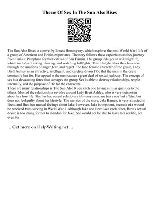 Theme Of Sex In The Sun Also Rises
The Sun Also Rises is a novel by Ernest Hemingway, which explores the post World War I life of
a group of American and British expatriates. The story follows these expatriates as they journey
from Paris to Pamplona for the Festival of San Fermin. The group indulges in wild nightlife,
which includes drinking, dancing, and watching bullfights. This lifestyle takes the characters
through the emotions of anger, fear, and regret. The lone female character of the group, Lady
Brett Ashley, is an attractive, intelligent, and carefree divorcГ©e that the men in the circle
constantly lust for. Her appeal to the men causes a great deal of sexual jealousy. The concept of
sex is a devastating force that damages the group. Sex is able to destroy relationships, people
internally, and the purpose of life for the characters.
There are many relationships in The Sun Also Rises, each one having similar qualities to the
others. Most of the relationships revolve around Lady Brett Ashley, who is very outspoken
about her love life. She has had sexual relations with many men, and has even had affairs, but
does not feel guilty about her lifestyle. The narrator of the story, Jake Barnes, is very attracted to
Brett, and Brett has mutual feelings about Jake. However, Jake is impotent, because of a wound
he received from serving in World War I. Although Jake and Brett love each other, Brett s sexual
desire is too strong for her to abandon for Jake. She would not be able to leave her sex life, not
even for
... Get more on HelpWriting.net ...
 